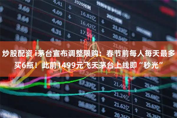 炒股配资 i茅台宣布调整限购：春节前每人每天最多买6瓶！此前1499元飞天茅台上线即“秒光”