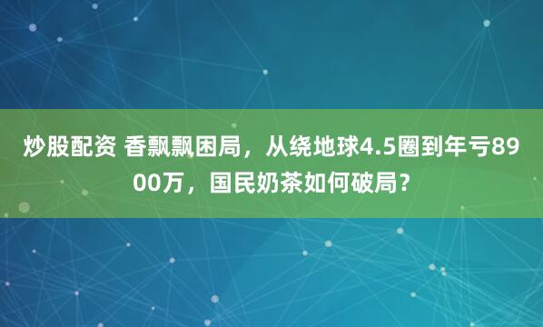 炒股配资 香飘飘困局，从绕地球4.5圈到年亏8900万，国民奶茶如何破局？