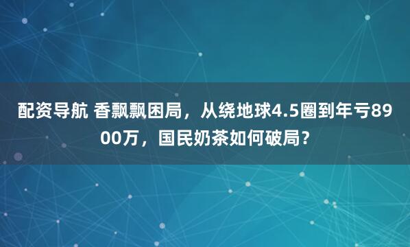 配资导航 香飘飘困局，从绕地球4.5圈到年亏8900万，国民奶茶如何破局？