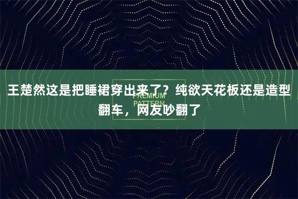 王楚然这是把睡裙穿出来了?纯欲天花板还是造型翻车,网友吵翻了