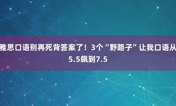 雅思口语别再死背答案了！3个“野路子”让我口语从5.5飙到7.5