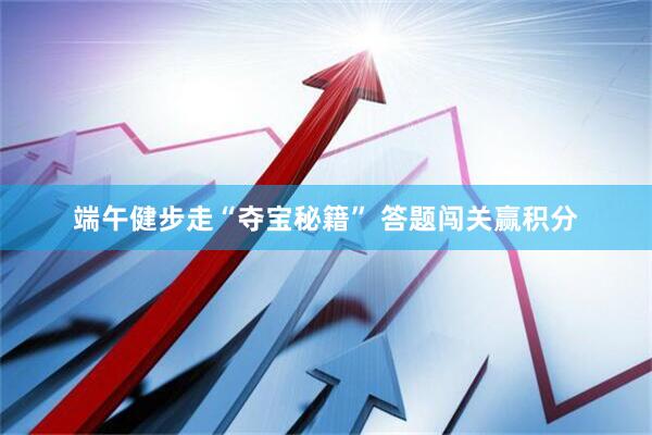 端午健步走“夺宝秘籍” 答题闯关赢积分