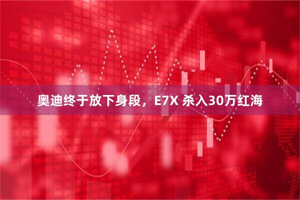 奥迪终于放下身段，E7X 杀入30万红海