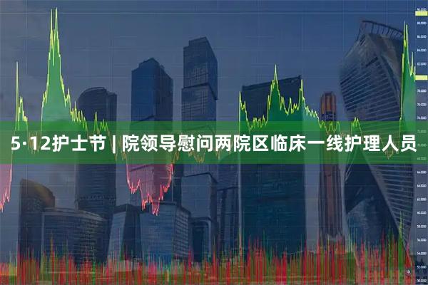 5·12护士节 | 院领导慰问两院区临床一线护理人员