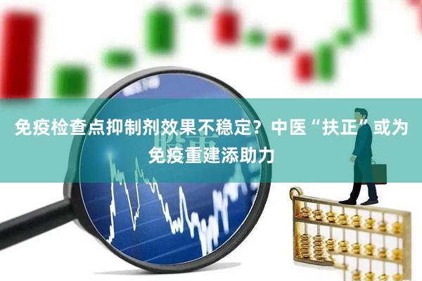 免疫检查点抑制剂效果不稳定？中医“扶正”或为免疫重建添助力